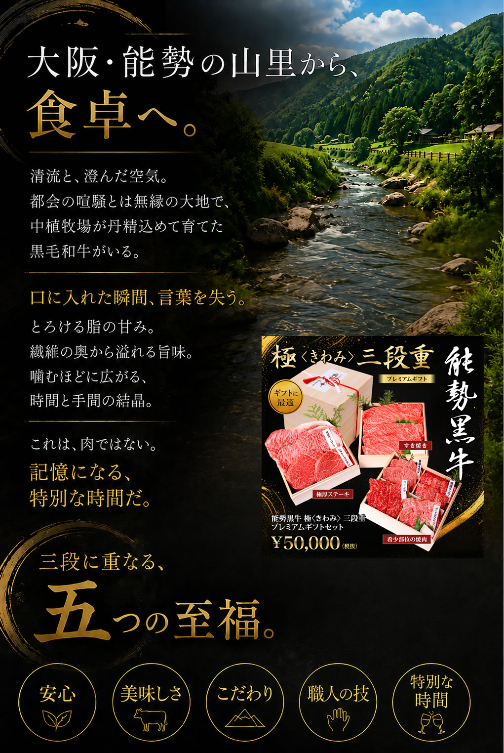 大阪・能勢の山里から、 食卓へ。   農薬を使わない清流と、澄んだ空気。 都会の喧騒とは無縁の大地で、 中植牧場が丹精込めて育てた黒毛和牛がいる。   口に入れた瞬間、言葉を失う。 とろける脂の甘み。繊維の奥から溢れる旨味。 噛むほどに広がる、時間と手間の結晶。  これは、肉ではない。 記憶になる、特別な時間だ。   三段に重なる、 五つの至福。